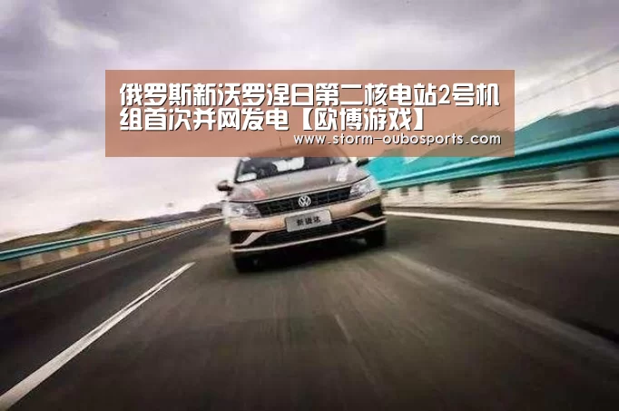 俄罗斯新沃罗涅日第二核电站2号机组首次并网发电【欧博游戏】(图1) 欧博游戏